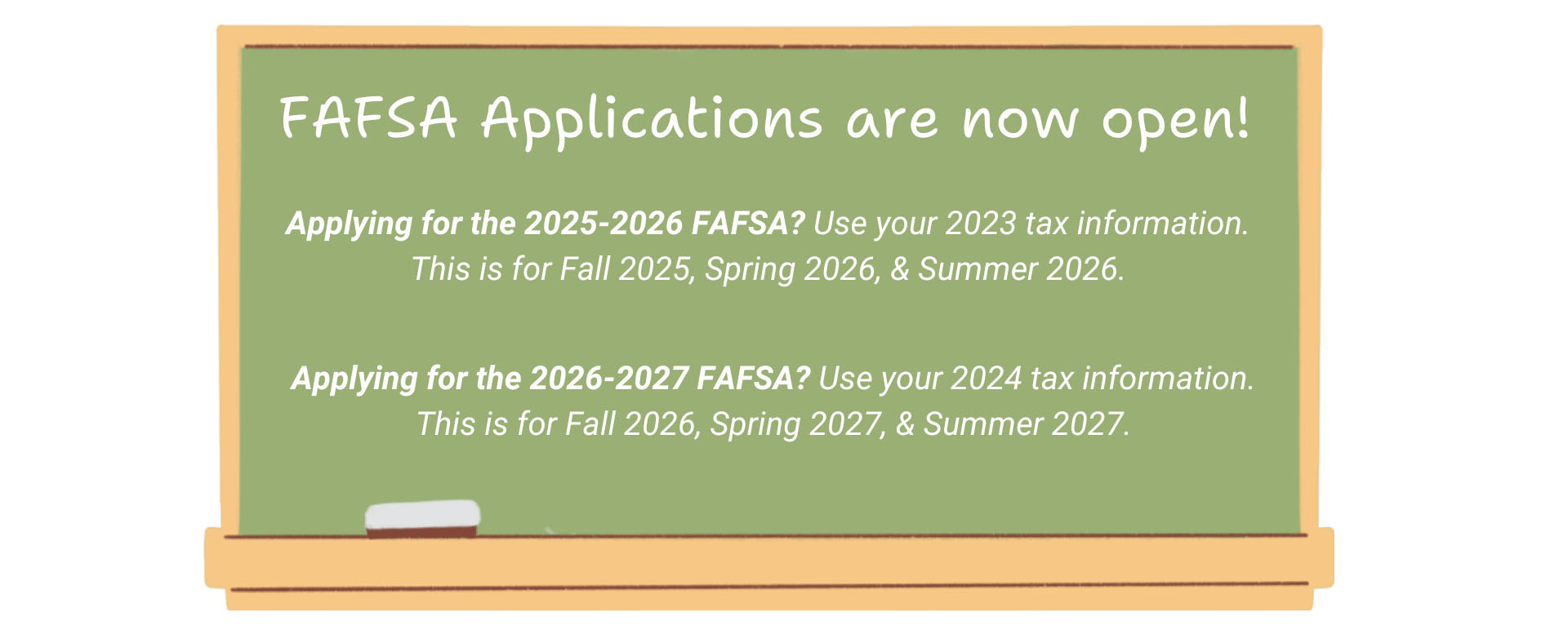 FAFSA Applications are now open. Applying for the 2025-2026 FAFSA? Use your 2023 tax information. This is for Fall 2025, Spring 2026, & Summer 2026. Applying for the 2026-2027 FAFSA? Use your 2024 tax information. This is for Fall 2026, Spring 2027, & Summer 2027.
