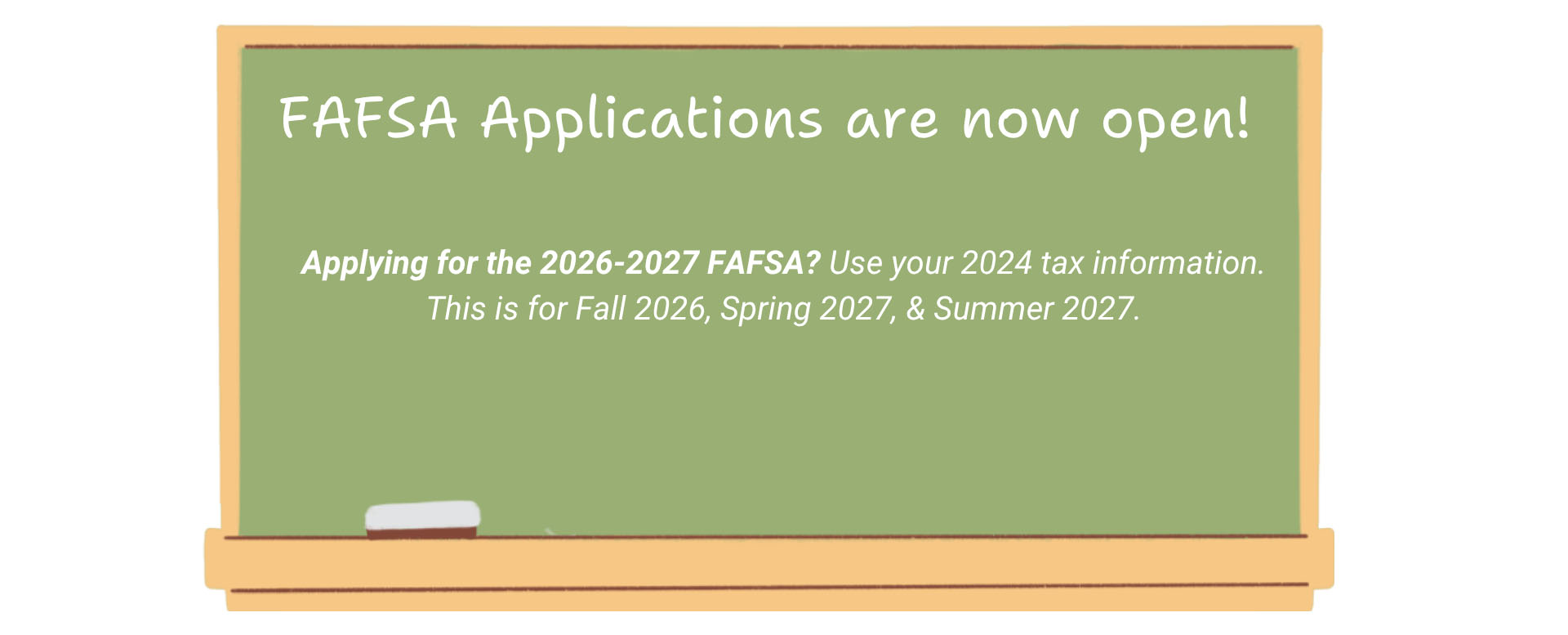 FAFSA Applications are now open. Applying for the 2026-2027 FAFSA? Use your 2024 tax information. This is for Fall 2026, Spring 2027, & Summer 2027.